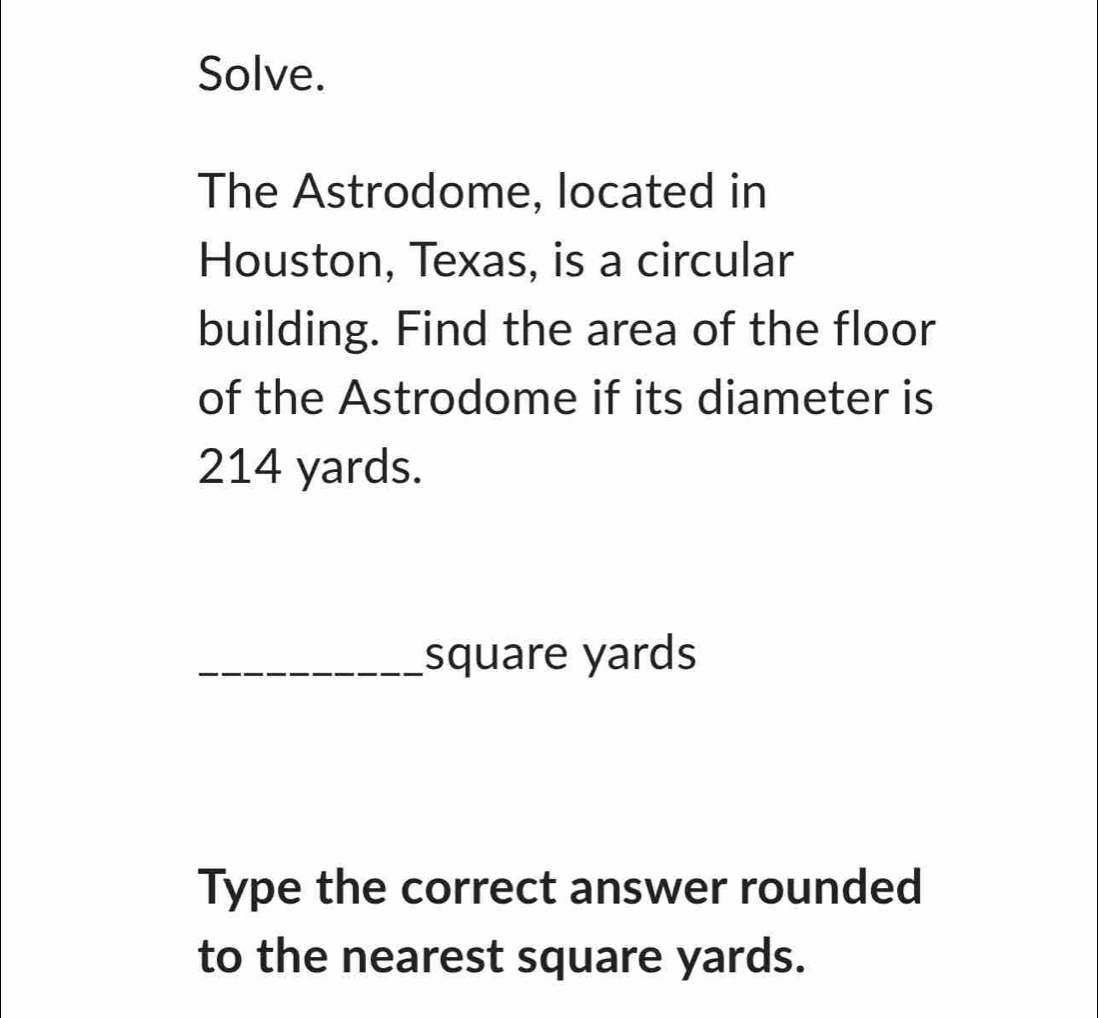 Solve. 
The Astrodome, located in 
Houston, Texas, is a circular 
building. Find the area of the floor 
of the Astrodome if its diameter is
214 yards. 
_ square yards
Type the correct answer rounded 
to the nearest square yards.