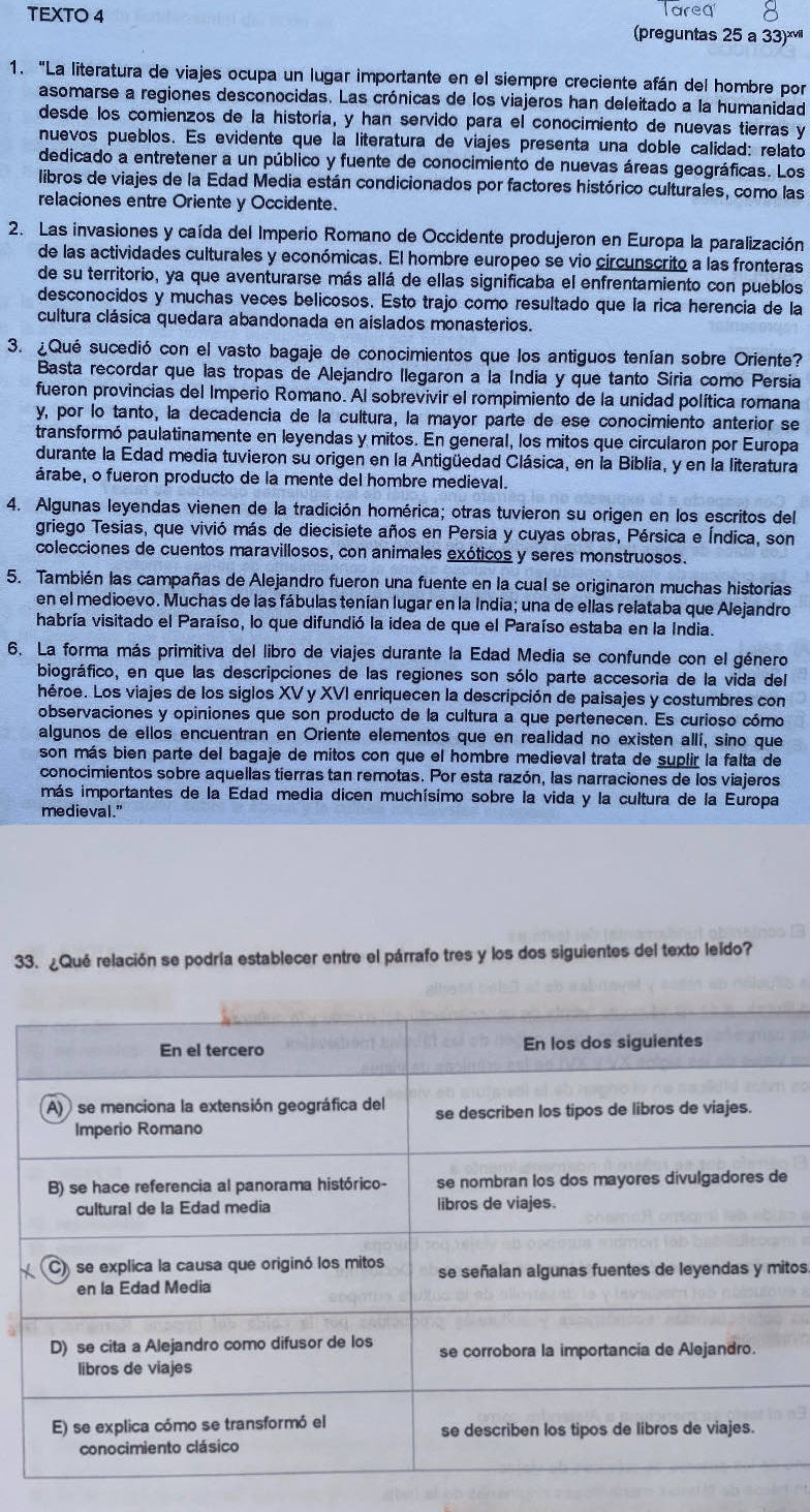 areq
TEXTO 4 preguntas 25 a 33)*''
1. "La literatura de viajes ocupa un lugar importante en el siempre creciente afán del hombre por
asomarse a regiones desconocidas. Las crónicas de los viajeros han deleitado a la humanidad
desde los comienzos de la historía, y han servido para el conocimiento de nuevas tierras y
nuevos pueblos. Es evidente que la literatura de viajes presenta una doble calidad: relato
dedicado a entretener a un público y fuente de conocimiento de nuevas áreas geográficas. Los
libros de viajes de la Edad Media están condicionados por factores histórico culturales, como las
relaciones entre Oriente y Occidente.
2. Las invasiones y caída del Imperio Romano de Occidente produjeron en Europa la paralización
de las actividades culturales y económicas. El hombre europeo se vio circunscrito a las fronteras
de su territorio, ya que aventurarse más allá de ellas significaba el enfrentamiento con pueblos
desconocidos y muchas veces belicosos. Esto trajo como resultado que la rica herencia de la
cultura clásica quedara abandonada en aislados monasterios.
3. ¿Qué sucedió con el vasto bagaje de conocimientos que los antiguos tenían sobre Oriente?
Basta recordar que las tropas de Alejandro llegaron a la Índia y que tanto Siria como Persia
fueron provincias del Imperio Romano. Al sobrevivir el rompimiento de la unidad política romana
y, por lo tanto, la decadencia de la cultura, la mayor parte de ese conocimiento anterior se
transformó paulatinamente en leyendas y mitos. En general, los mitos que circularon por Europa
durante la Edad media tuvieron su origen en la Antigüedad Clásica, en la Biblia, y en la literatura
árabe, o fueron producto de la mente del hombre medieval.
4. Algunas leyendas vienen de la tradición homérica; otras tuvieron su origen en los escritos del
griego Tesias, que vivió más de diecisiete años en Persia y cuyas obras, Pérsica e Índica, son
colecciones de cuentos maravillosos, con animales exóticos y seres monstruosos.
5. También las campañas de Alejandro fueron una fuente en la cual se originaron muchas historias
en el medioevo. Muchas de las fábulas tenían lugar en la India; una de ellas relataba que Alejandro
habría visitado el Paraíso, lo que difundió la idea de que el Paraíso estaba en la India.
6. La forma más primitiva del libro de viajes durante la Edad Media se confunde con el género
biográfico, en que las descripciones de las regiones son sólo parte accesoria de la vida del
héroe. Los viajes de los siglos XV y XVI enriquecen la descripción de paisajes y costumbres con
observaciones y opiniones que son producto de la cultura a que pertenecen. Es curioso cómo
algunos de ellos encuentran en Oriente elementos que en realidad no existen allí, sino que
son más bien parte del bagaje de mitos con que el hombre medieval trata de suplir la falta de
conocimientos sobre aquellas tierras tan remotas. Por esta razón, las narraciones de los viajeros
más importantes de la Edad media dicen muchísimo sobre la vida y la cultura de la Europa
medieval."
33. ¿Qué relación se podría establecer entre el párrafo tres y los dos siguientes del texto leido?
e
itos