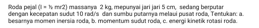 Roda pejal (I=1/2mr2) massanya 2 kg, mepunyai jari jari 5 cm, sedang berputar 
dengan kecepatan sudut 10 rad/s dan sumbu putarnya melaui pusat roda, Tentukan: a. 
besarnya momen inersia roda, b. momentum sudut roda, c. energi kinetik rotasi roda.