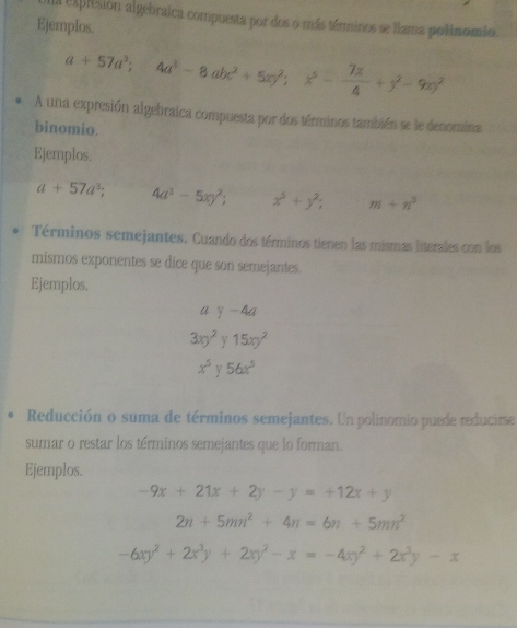 a explesión algebraica compuesta por dos o más términos se llama polinomio. 
Ejemplos.
a+57a^3; 4a^3-8abc^2+5xy^2; x^5- 7x/4 +y^2-9xy^2
A una expresión algebraica compuesta por dos términos también se le denomina 
binomio. 
Ejemplos.
a+57a^3; 4a^3-5xy^2; x^5+y^2; m+n^3
Términos semejantes. Cuando dos términos tienen las mismas literales con los 
mismos exponentes se dice que son semejantes. 
Ejemplos. 
a y-4a
3xy^2 Y 15xy^2
x^5 y 56x^5
Reducción o suma de términos semejantes. Un polinomio puede reducirse 
sumar o restar los términos semejantes que lo forman. 
Ejemplos.
-9x+21x+2y-y=+12x+y
2n+5mn^2+4n=6n+5mn^2
-6xy^2+2x^3y+2xy^2-x=-4xy^2+2x^3y-x