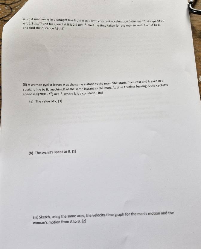 A man walks in a straight line from A to B with constant acceleration 0.004ms^(-2)
A is 1.8ms^(-1) and his speed at B is 2.2ms^(-1). Find the time taken for the man to walk from A to B, . His speed at 
and find the distance AB. [2] 
(ii) A woman cyclist leaves A at the same instant as the man. She starts from rest and traves in a 
straight line to B, reaching B at the same instant as the man. At time t s after leaving A the cyclist’s 
speed is k(200t-t^2)ms^(-1) , where k is a constant. Find 
(a) The value of k, [3] 
(b) The cyclist’s speed at B. [1] 
(iii) Sketch, using the same axes, the velocity-time graph for the man’s motion and the 
woman’s motion from A to B. [2]