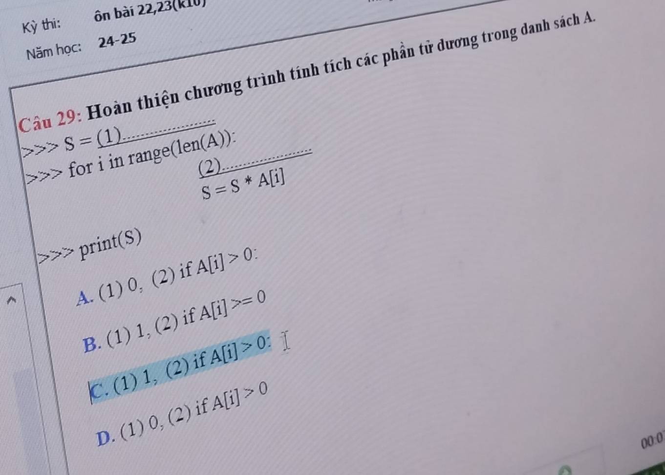 Kỳ thi: ôn bài 22,23(k10)
Năm học: 24-25
Câu 29: Hoàn thiện chương trình tính tích các phần tử dương trong danh sách A
S=_ (1)
for i in range(len(A)):
frac (2)... A[i]S=S*A[i]
2) 
= 
print(S)
A. (1) 0, (2) if A[i]>0
B. (1) 1, (2) if A[i]>=0
|C. (1) 1_2 (2) ) if A[i]>0
D. (1) 0, (2) if A[i]>0
00:0