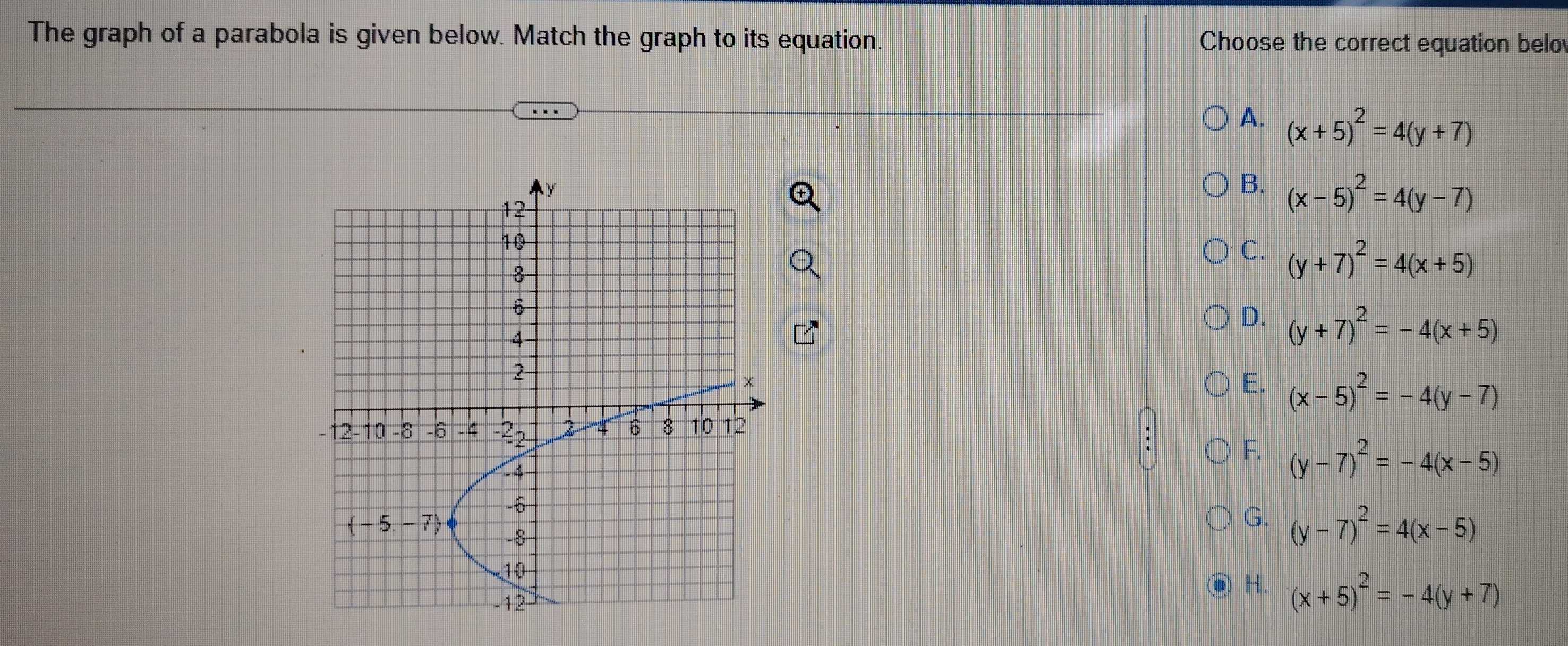 The graph of a parabola is given below. Match the graph to its equation. Choose the correct equation belo
A. (x+5)^2=4(y+7)
B. (x-5)^2=4(y-7)
C. (y+7)^2=4(x+5)
D. (y+7)^2=-4(x+5)
E. (x-5)^2=-4(y-7)
F. (y-7)^2=-4(x-5)
G. (y-7)^2=4(x-5)
H. (x+5)^2=-4(y+7)