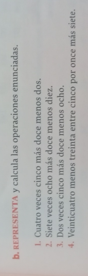 REPRESENTA y calcula las operaciones enunciadas. 
1. Cuatro veces cinco más doce menos dos. 
2. Siete veces ocho más doce menos diez. 
3. Dos veces cinco más doce menos ocho. 
4. Veinticuatro menos treinta entre cinco por once más siete.