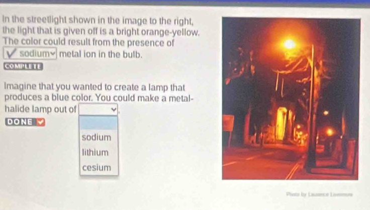 In the streetlight shown in the image to the right, 
the light that is given off is a bright orange-yellow. 
The color could result from the presence of 
sodium] metal ion in the bulb. 
COMPLETE 
Imagine that you wanted to create a lamp that 
produces a blue color. You could make a metal- 
halide lamp out of 
DONE 
sodium 
lithium 
cesium 
Prioto by Lassence Lovemune