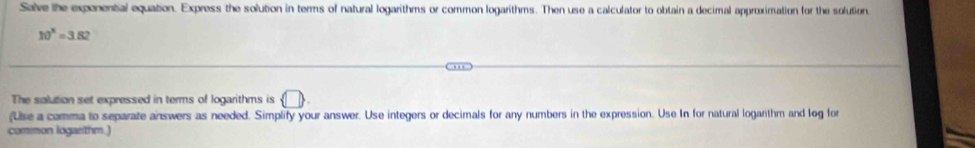 Salve the expenential equation. Express the solution in terms of natural logarithms or common logarithms. Then use a calculator to obtain a decimal approximation for the solution
10^3=3.82
The solution set expressed in terms of logarithms is  □ 
(Use a comma to separate answers as needed. Simplify your answer. Use integers or decimals for any numbers in the expression. Use In for natural logarithm and log for 
common logarithm.)