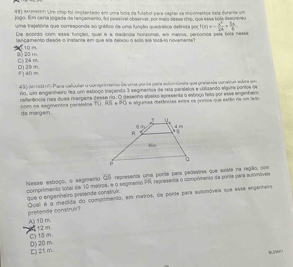(M120923/7) Um chip foi implantado em uma bola de futebol para captar os movimentos dela durante um
jogo. Em certa jogada de lançamento, foi possível observar, por meio desse chip, que essa bola descreveu
uma trajetória que corresponde ao gráfico de uma função quadrática definida por f(x)=- x^2/24 + 5x/6 .
De acordo com essa função, qual é a distância horizontal, em metros, percorrida pela bola nesse
lançamento desde o instante em que ela deixou o solo até tocá-lo novamente?
10 m.
B) 20 m.
C) 24 m.
D) 29 m.
F) 40 m.
49) (M1103317) Para calcular o comprimento de uma ponte para automóveis que pretende construir sobre um
rio, um engenheiro fez um esboço traçando 3 segmentos de reta paralelos e utilizando alguns pontos de
referência nas duas margens desse rio. O desenho abaixo apresenta o esboço feito por esse engenheiro
com os segmentos paralelos overline TU,overline RS e overline PQ e algumas distâncias entre os pontos que estão de um lado
da margem.
Nesse esboço, o segmento overline QS representa uma ponte para pedestres que existe na região, com
comprimento totai de 10 metros, e o segmento overline PR representa o comprimento da ponte para aulomóveis
que o engenheiro pretende construir.
Qual é a medida do comprimento, em metros, da ponte para automóveis que esse engenheiro
pretende construir?
A) 10 m.
B 12 m.
C) 15 m.
D) 20 m.
C) 21 m.
BL05M11
no