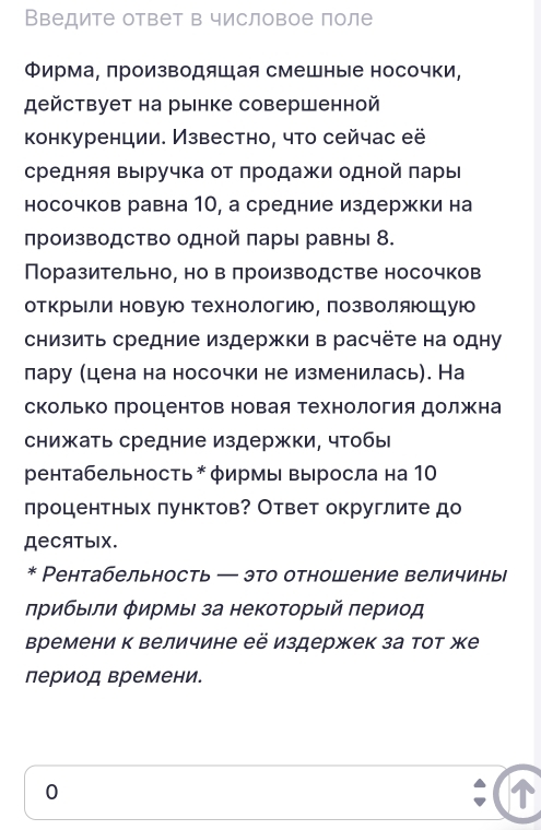 Введите ответ в числовое поле
Φирма, πроизводяшая смешные носочки,
действует на рынке совершенной
конкуренции. Известно, что сейчас её
средняя выручка от продажи одной πары
носочков равна 10, а средние издержки на
лроизводство одной πары равны 8.
Поразительно, но в лроизводстве носочков
отΚрыιли новую Технологию, ΠозΒоляющую
сΗизить средние издержки в расчёτе на одну
лару (цена на носочки не изменилась). На
скольΚо Πроцентов новая технология должена
снижать средние издержки, чтобы
рентабельность * φирмы Βыросла на 10
процентньх πунктов? Ответ округлите до
ДеCATыIX.
* Рентабельность ─ это отношение величиньі
лрибыΙли φирмы за некоτорый πериод
Времени к величине её издержек за тот же
период времени.
0