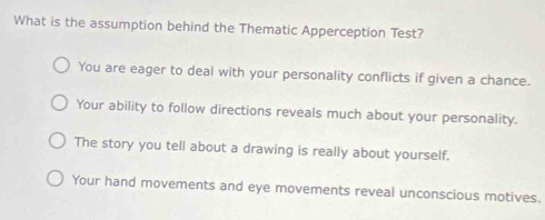 What is the assumption behind the Thematic Apperception Test?
You are eager to deal with your personality conflicts if given a chance.
Your ability to follow directions reveals much about your personality.
The story you tell about a drawing is really about yourself.
Your hand movements and eye movements reveal unconscious motives.