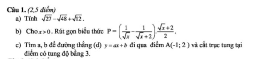 (2,5 điểm) 
a) Tính sqrt(27)-sqrt(48)+sqrt(12). 
b) Cho x>0. Rút gọn biểu thức P=( 1/sqrt(x) - 1/sqrt(x)+2 ). (sqrt(x)+2)/2 . 
c) Tim a, b đề đường thẳng (d) y=ax+b đi qua điểm A(-1;2) và cắt trục tung tại 
điểm có tung độ bằng 3.