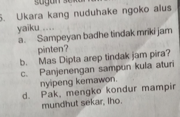 sugun sei
5. Ukara kang nuduhake ngoko alus
yaiku ....
a. Sampeyan badhe tindak mriki jam
pinten?
b. Mas Dipta arep tindak jam pira?
c. Panjenengan sampun kula aturi
nyipeng kemawon.
d. Pak, mengko kondur mampir
mundhut sekar, Iho.