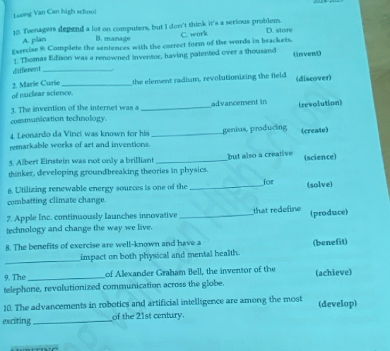 Luong Van Can high school
10. Teenagers depend a lot on computers, but I don't think it's a serious problem. D. store
A. plan B. manage C. work
Exercise 9: Complete the sentences with the correct form of the words in brackets.
1. Thomas Edison was a renowned inventor, having patented over a thousand (invent)
different _.
2. Marie Curie _the element radium, revolutionizing the field (discover)
of nuclear science
3. The invention of the internet was a _advancement in (revolution)
communication technology.
4. Leonardo da Vinci was known for his
remarkable works of art and inventions._ genius, producing (create)
5. Albert Einstein was not only a brilliant _but also a creative (science)
thinker, developing groundbreaking theories in physics.
6. Utilizing renewable energy sources is one of the _for (solve)
combatting climate change.
7. Apple Inc. continuously launches innovative _that redefine (produce)
technology and change the way we live.
8. The benefits of exercise are well-known and have a
_
impact on both physical and mental health. (benefit)
9. The_ of Alexander Graham Bell, the inventor of the (achieve)
telephone, revolutionized communication across the globe.
10. The advancements in robotics and artificial intelligence are among the most (develop)
exciting _of the 21st century.