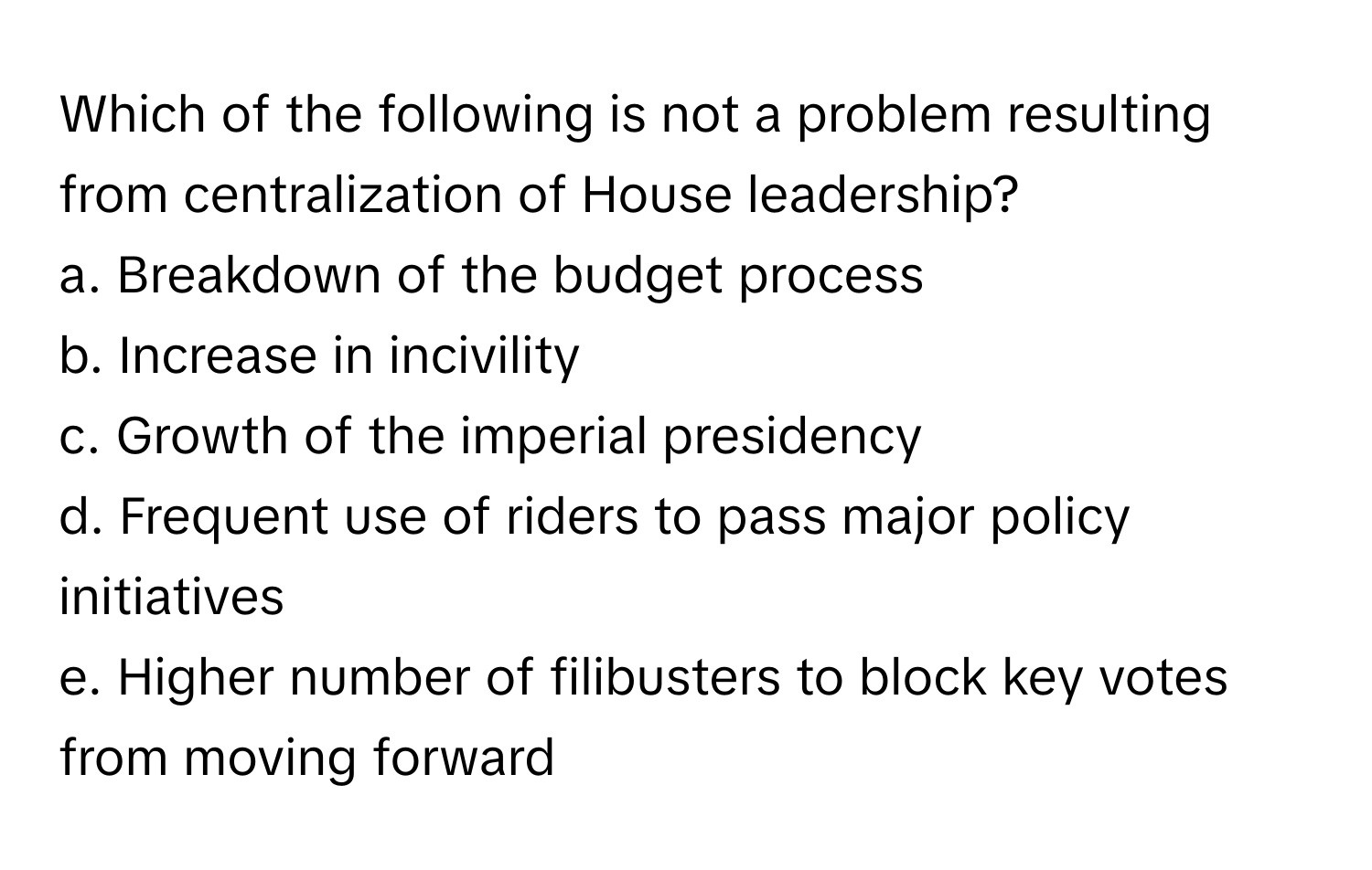 Which of the following is not a problem resulting from centralization of House leadership?

a. Breakdown of the budget process
b. Increase in incivility
c. Growth of the imperial presidency
d. Frequent use of riders to pass major policy initiatives
e. Higher number of filibusters to block key votes from moving forward