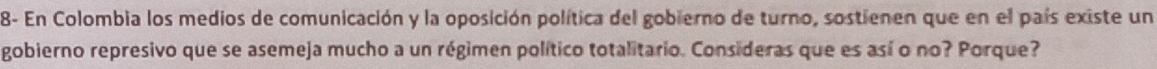 8- En Colombia los medios de comunicación y la oposición política del gobierno de turno, sostienen que en el país existe un 
gobierno represivo que se asemeja mucho a un régimen político totalitario. Consideras que es así o no? Porque?