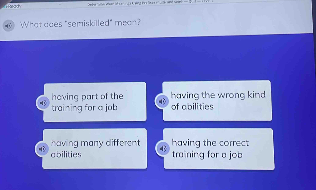 Ready Determine Word Meanings Using Prefixes multi- and semi- — Quiz — Level E
What does “semiskilled” mean?
having part of the having the wrong kind 
training for a job of abilities
having many different having the correct
abilities training for a job