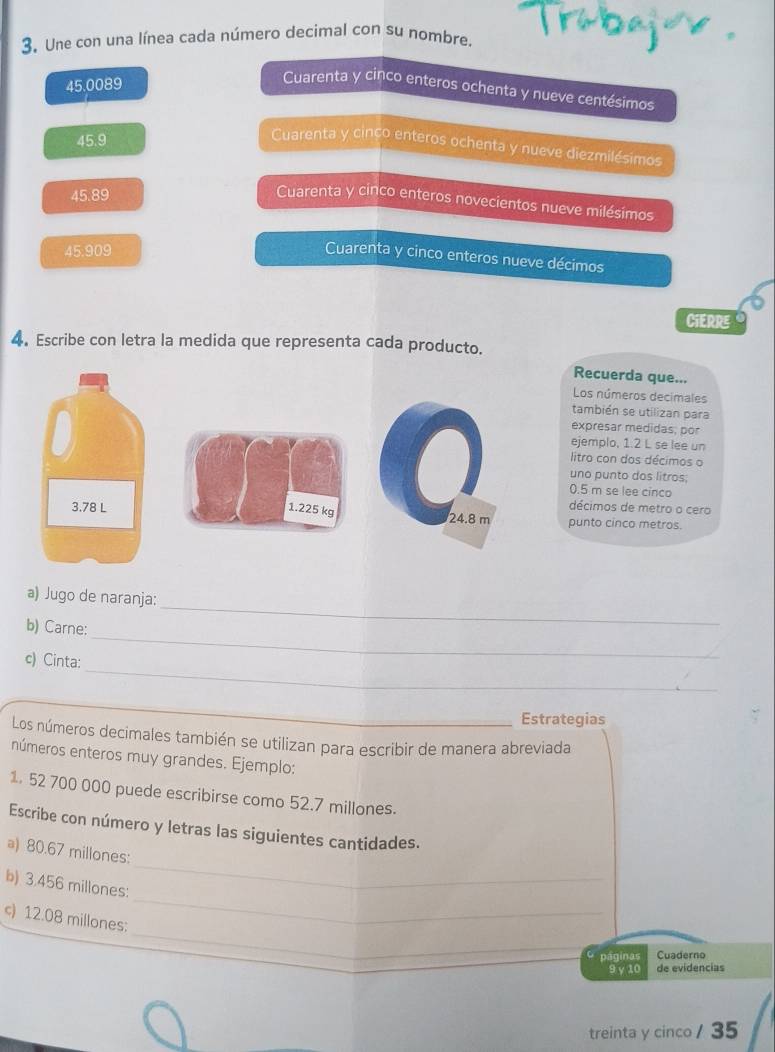 Une con una línea cada número decimal con su nombre.
45.0089
Cuarenta y cinco enteros ochenta y nueve centésimos
45.9
Cuarenta y cinço enteros ochenta y nueve diezmilésimos
45.89
Cuarenta y cinco enteros novecientos nueve milésimos
45.909
Cuarenta y cinco enteros nueve décimos
CIERRE
4. Escribe con letra la medida que representa cada producto.
Recuerda que...
Los números decimales
también se utilizan para
expresar medidas, por
ejemplo, 1.2 L se lee un
litro con dos décimos o
uno punto dos litros.
0.5 m se lee cinco
décimos de metro o cero
3.78 L 1.225 kg 24.8 m punto cinco metros.
a) Jugo de naranja:
b) Carne:
_
_
c) Cinta:
_
_Estrategias
Los números decimales también se utilizan para escribir de manera abreviada
números enteros muy grandes. Ejemplo:
1. 52 700 000 puede escribirse como 52.7 millones.
Escribe con número y letras las siguientes cantidades.
a) 80.67 millones :
b) 3.456 millones :
_
_
c) 12.08 millones :
_
páginas Cuaderno
9 γ 10 de evidencias
treinta y cinco / 35