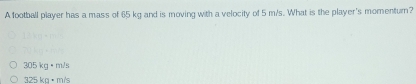 A football player has a mass of 65 kg and is moving with a velocity of 5 m/s. What is the player's momentur?
305kg+m/s
325ka+m/s