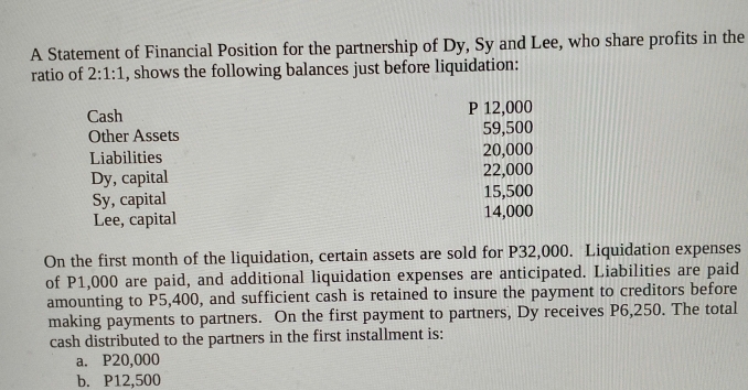 A Statement of Financial Position for the partnership of Dy, Sy and Lee, who share profits in the 
ratio of 2:1:1 , shows the following balances just before liquidation: 
Cash P 12,000
Other Assets 59,500
Liabilities 20,000
Dy, capital 22,000
Sy, capital 15,500
Lee, capital 14,000
On the first month of the liquidation, certain assets are sold for P32,000. Liquidation expenses 
of P1,000 are paid, and additional liquidation expenses are anticipated. Liabilities are paid 
amounting to P5,400, and sufficient cash is retained to insure the payment to creditors before 
making payments to partners. On the first payment to partners, Dy receives P6,250. The total 
cash distributed to the partners in the first installment is: 
a. P20,000
b. P12,500