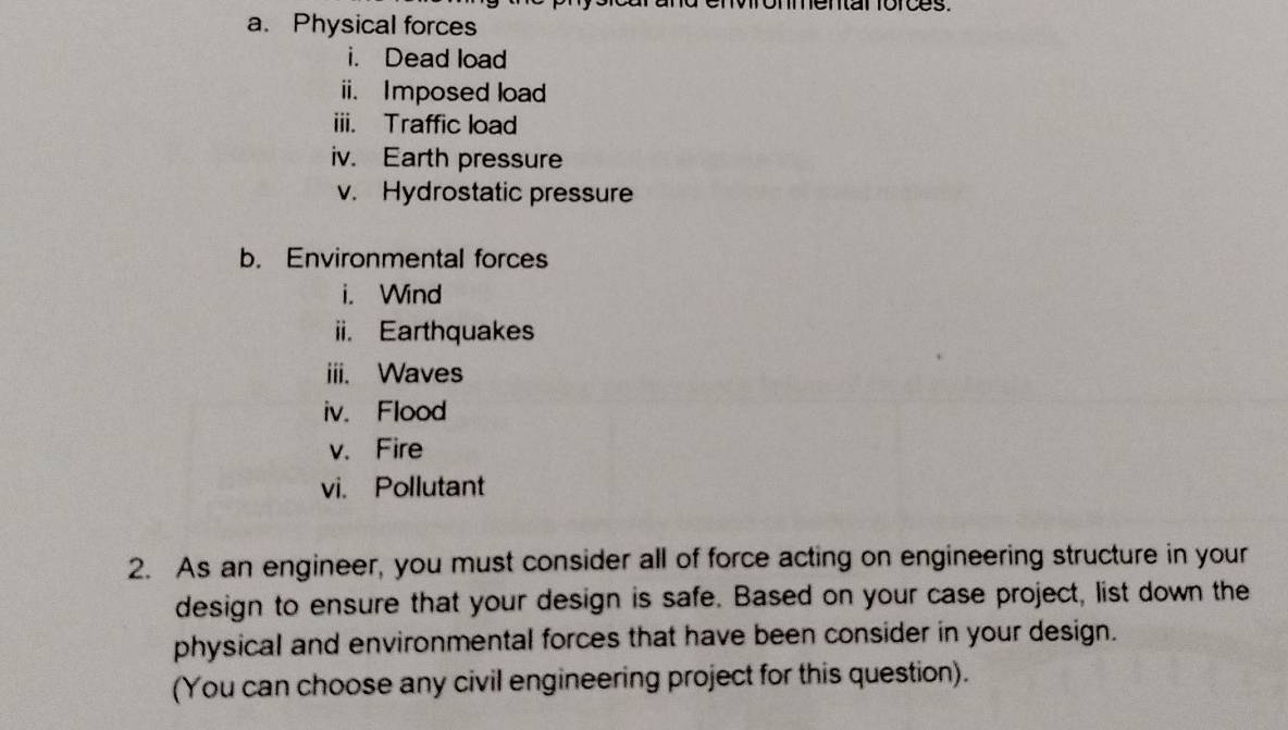 nenar rorces. 
a. Physical forces 
i. Dead load 
ii. Imposed load 
iii. Traffic load 
iv. Earth pressure 
v. Hydrostatic pressure 
b. Environmental forces 
i. Wind 
ii. Earthquakes 
iii. Waves 
iv. Flood 
v. Fire 
vi. Pollutant 
2. As an engineer, you must consider all of force acting on engineering structure in your 
design to ensure that your design is safe. Based on your case project, list down the 
physical and environmental forces that have been consider in your design. 
(You can choose any civil engineering project for this question).