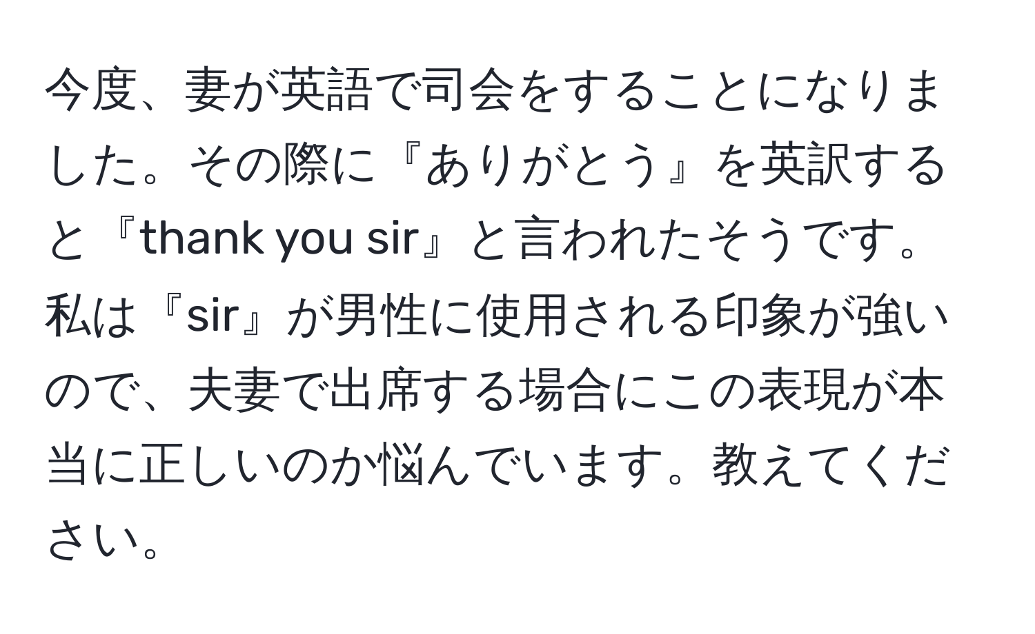 今度、妻が英語で司会をすることになりました。その際に『ありがとう』を英訳すると『thank you sir』と言われたそうです。私は『sir』が男性に使用される印象が強いので、夫妻で出席する場合にこの表現が本当に正しいのか悩んでいます。教えてください。