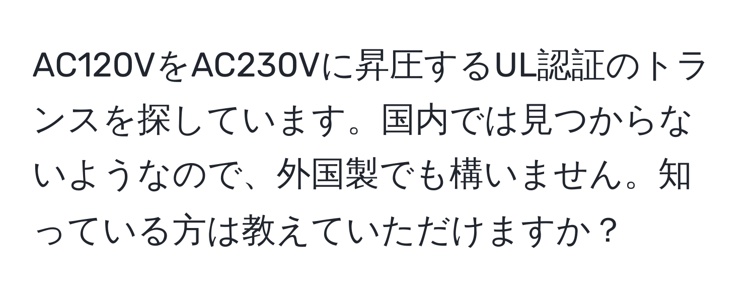 AC120VをAC230Vに昇圧するUL認証のトランスを探しています。国内では見つからないようなので、外国製でも構いません。知っている方は教えていただけますか？