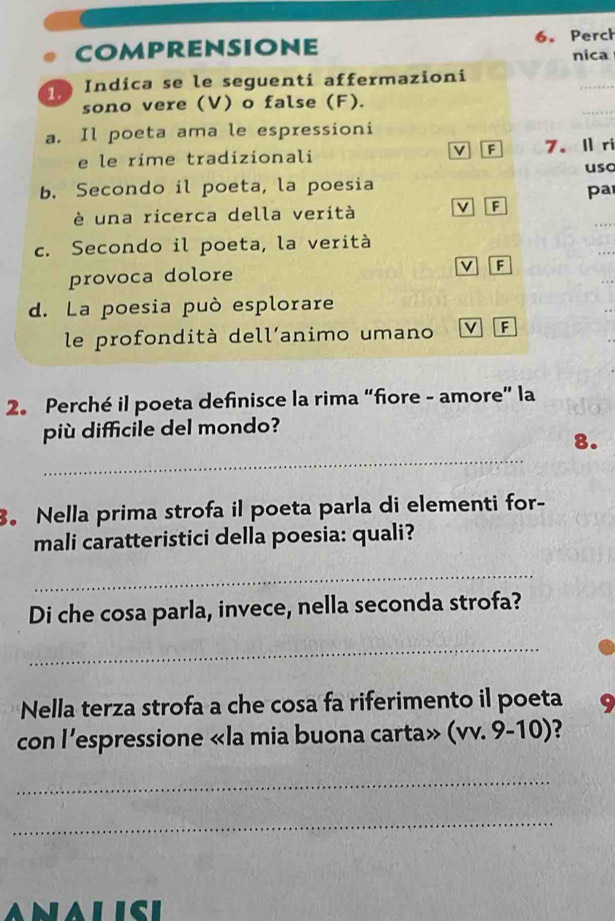 comprensione 6. Perch 
nica 
1 Indica se le seguenti affermazioni 
sono vere (V) o false (F). 
_ 
a. Il poeta ama le espressioni 
v F 
e le rime tradizionali 7. lri 
uso 
b. Secondo il poeta, la poesia 
pa 
è una ricerca della verità v F 
c. Secondo il poeta, la verità 
provoca dolore F 
d. La poesia può esplorare 
le profondità dell’animo umano v F 
2。 Perché il poeta definisce la rima “fiore - amore” la 
più difficile del mondo? 
_ 
8. 
。 Nella prima strofa il poeta parla di elementi for- 
mali caratteristici della poesia: quali? 
_ 
Di che cosa parla, invece, nella seconda strofa? 
_ 
Nella terza strofa a che cosa fa riferimento il poeta 
con l’espressione «la mia buona carta» (vv. 9-10)? 
_ 
_ 
AlIcI