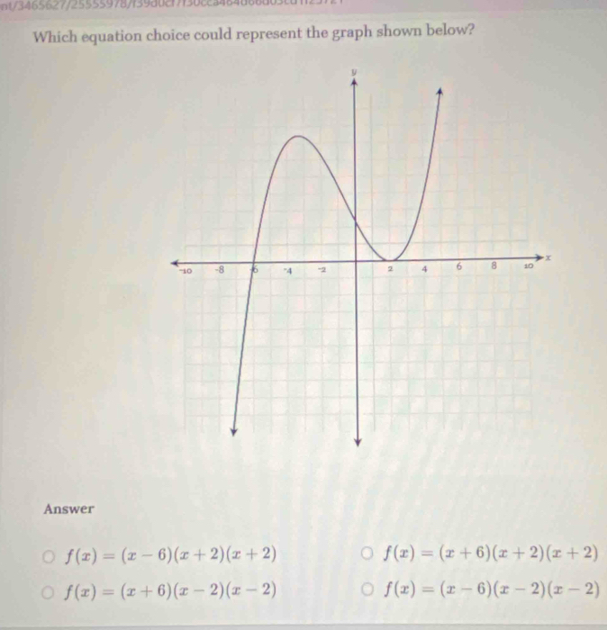 nt/3465627/255559787f39a0c17f36cc348
Which equation choice could represent the graph shown below?
Answer
f(x)=(x-6)(x+2)(x+2)
f(x)=(x+6)(x+2)(x+2)
f(x)=(x+6)(x-2)(x-2)
f(x)=(x-6)(x-2)(x-2)