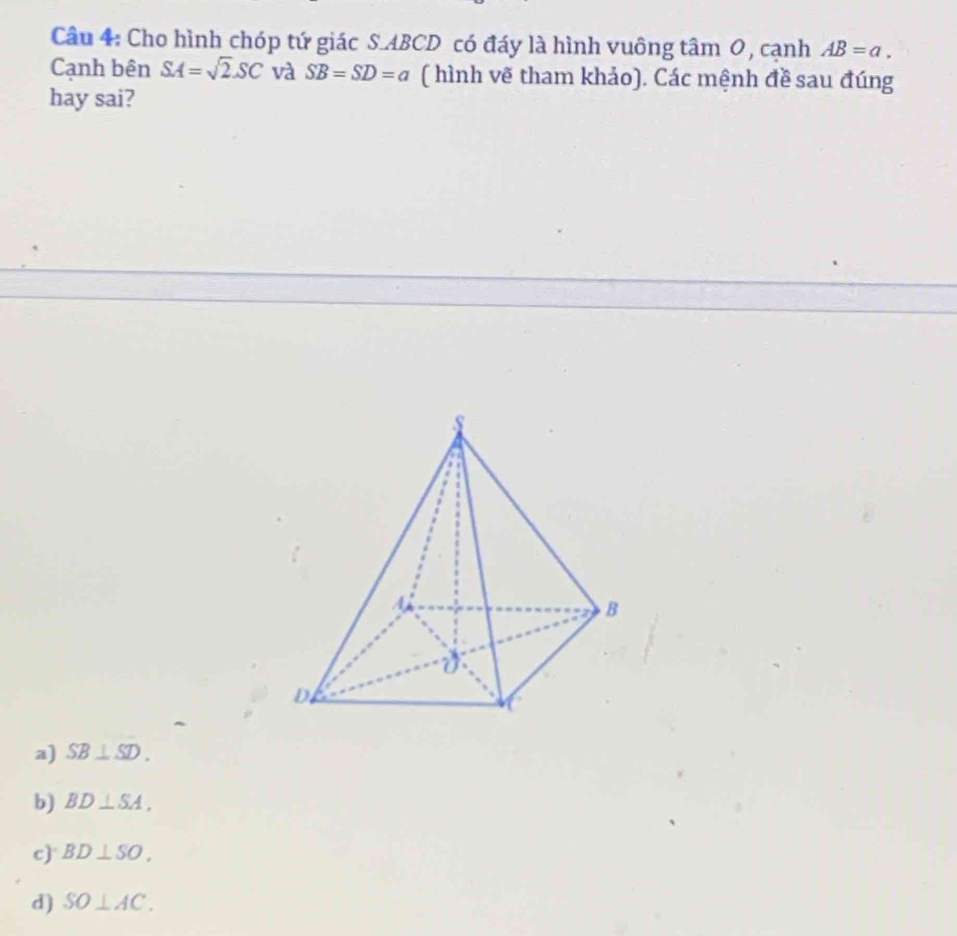 Cho hình chóp tứ giác S. ABCD có đáy là hình vuông tâm 0, cạnh AB=a. 
Cạnh bên SA=sqrt(2).SC và SB=SD=a ( hình vẽ tham khảo). Các mệnh đề sau đúng
hay sai?
a) SB⊥ SD.
b) BD⊥ SA,
c) BD⊥ SO,
d) SO⊥ AC.