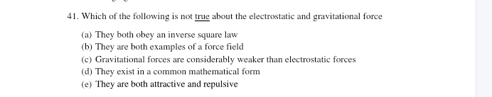 Which of the following is not true about the electrostatic and gravitational force
(a) They both obey an inverse square law
(b) They are both examples of a force field
(c) Gravitational forces are considerably weaker than electrostatic forces
(d) They exist in a common mathematical form
(e) They are both attractive and repulsive