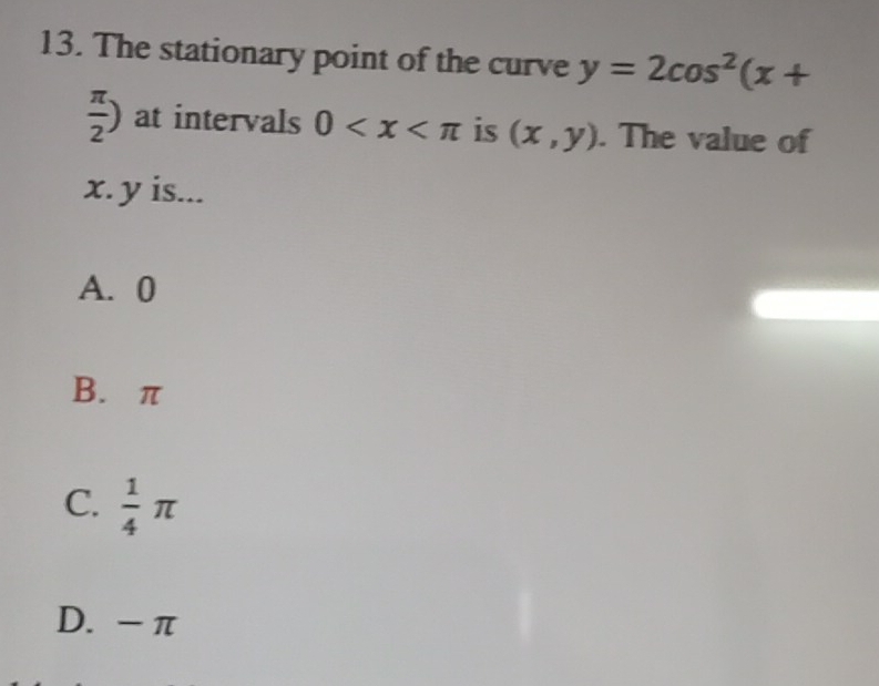 The stationary point of the curve y=2cos^2(x+
 π /2 ) at intervals 0 is (x,y). The value of
x. y is...
A. 0
B. π
C.  1/4 π
D. - π