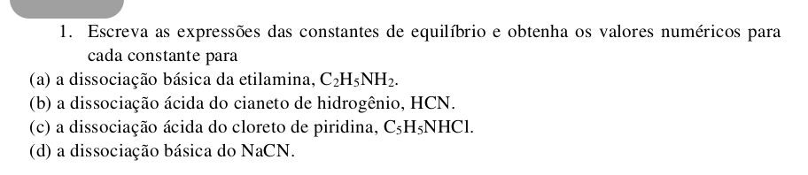 Escreva as expressões das constantes de equilíbrio e obtenha os valores numéricos para 
cada constante para 
(a) a dissociação básica da etilamina, C_2H_5NH_2. 
(b) a dissociação ácida do cianeto de hidrogênio, HCN. 
(c) a dissociação ácida do cloreto de piridina, C_5H_5NHCl. 
(d) a dissociação básica do NaCN.