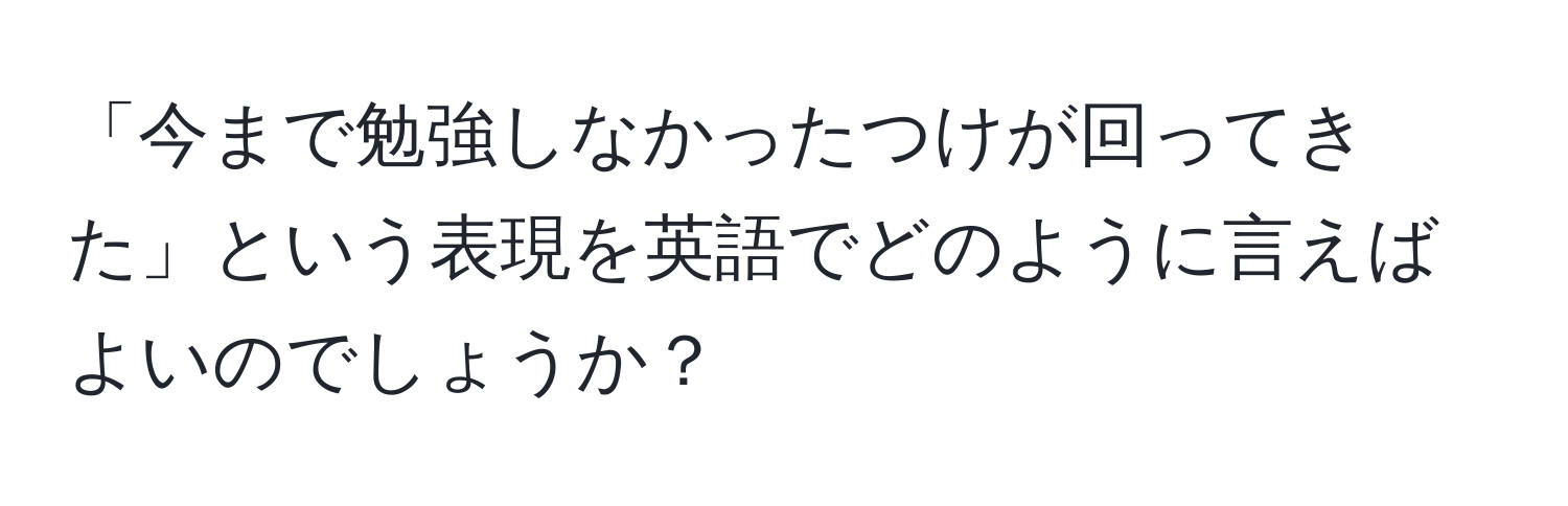 「今まで勉強しなかったつけが回ってきた」という表現を英語でどのように言えばよいのでしょうか？