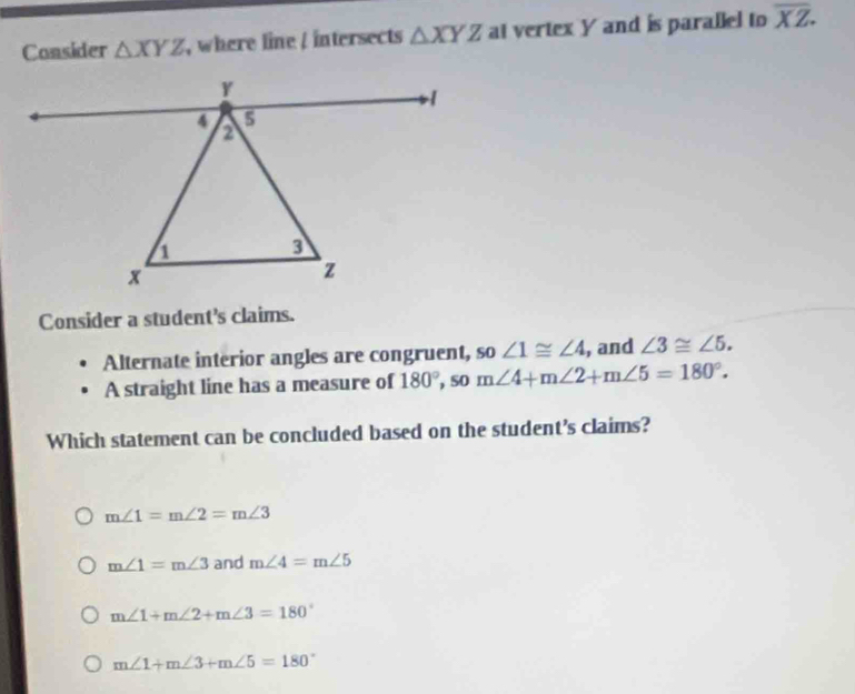 Consider △ XYZ , where line / intersects △ XYZ at vertex Y and is parallel to overline XZ. 
Consider a student's claims.
Alternate interior angles are congruent, so ∠ 1≌ ∠ 4 , and ∠ 3≌ ∠ 5. 
A straight line has a measure of 180°, som∠ 4+m∠ 2+m∠ 5=180°. 
Which statement can be concluded based on the student's claims?
m∠ 1=m∠ 2=m∠ 3
m∠ 1=m∠ 3 and m∠ 4=m∠ 5
m∠ 1+m∠ 2+m∠ 3=180°
m∠ 1+m∠ 3+m∠ 5=180°