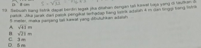 D. 8 cm
19. Sebuah tiang listrik dapat berdiri tegak jika ditahan dengan tali kawat baja yang di tautkan di
patok. Jika jarak dari patok pengikat terhadap tiang listrik adalah 4 m dan tinggi tiang listrik
5 meter, maka panjang tali kawat yang dibutuhkan adalah ...
A sqrt(41)m
B. sqrt(21)m
C. 3 m
D. 5 m