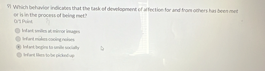 Which behavior indicates that the task of development of affection for and from others has been met
or is in the process of being met?
0/1 Point
Infant smiles at mirror images
Infant makes cooing noises
Infant begins to smile socially
Infant likes to be picked up