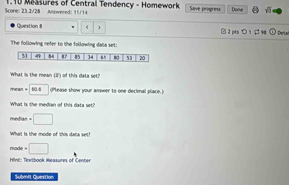 1.10 Measures of Central Tendency - Homework Save progress 
Score: 23.2/28 Answered: 11/14 Done sqrt(0) 
Question 8 
2 pts つ 1 98 Deta 
The following refer to the following data set: 
What is the mean (æ) of this data set?
mean = 60.6 (Please show your answer to one decimal place.) 
What is the median of this data set? 
median^(□) □ 
What is the mode of this data set? 
mode =□
Hint: Textbook Measures of Center 
Submit Question