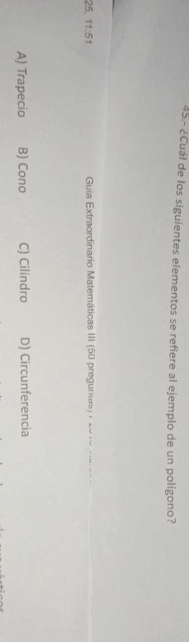 45.- ¿Cuál de los siguientes elementos se refiere al ejemplo de un polígono?
25 11:51 Guia Extraordinario Matemáticas III (50 preguntas) 20 1o maea
A) Trapecio B) Cono C) Cilindro D) Circunferencia
