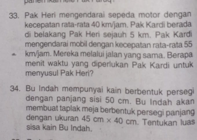 pänemkanele 
33. Pak Heri mengendarai sepeda motor dengan 
kecepatan rata-rata 40 km/jam. Pak Kardi berada 
di belakang Pak Heri sejauh 5 km. Pak Kardi 
mengendarai mobil dengan kecepatan rata-rata 55
A km/jam. Mereka melalui jalan yang sama. Berapa 
menit waktu yang diperlukan Pak Kardi untuk 
menyusul Pak Heri? 
34. Bu Indah mempunyai kain berbentuk persegi 
dengan panjang sisi 50 cm. Bu Indah akan 
membuat taplak meja berbentuk persegi panjang 
dengan ukuran 45cm* 40cm. Tentukan luas 
sisa kain Bu Indah.