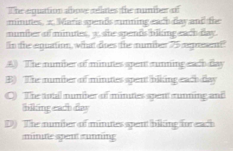 The equation above relates the number of
minites, x. Maria spends rnning each day and the
muniter of minites, y. she spents biking each day.
In the equation, what des the numiber 75 represent
A) The number of minites spent running each day
B) The mumber of minites spent biking eachday
O) The total number of minutes spen running and
biking e ach day
D) The number of mintes spent biking for each
minite spent runing