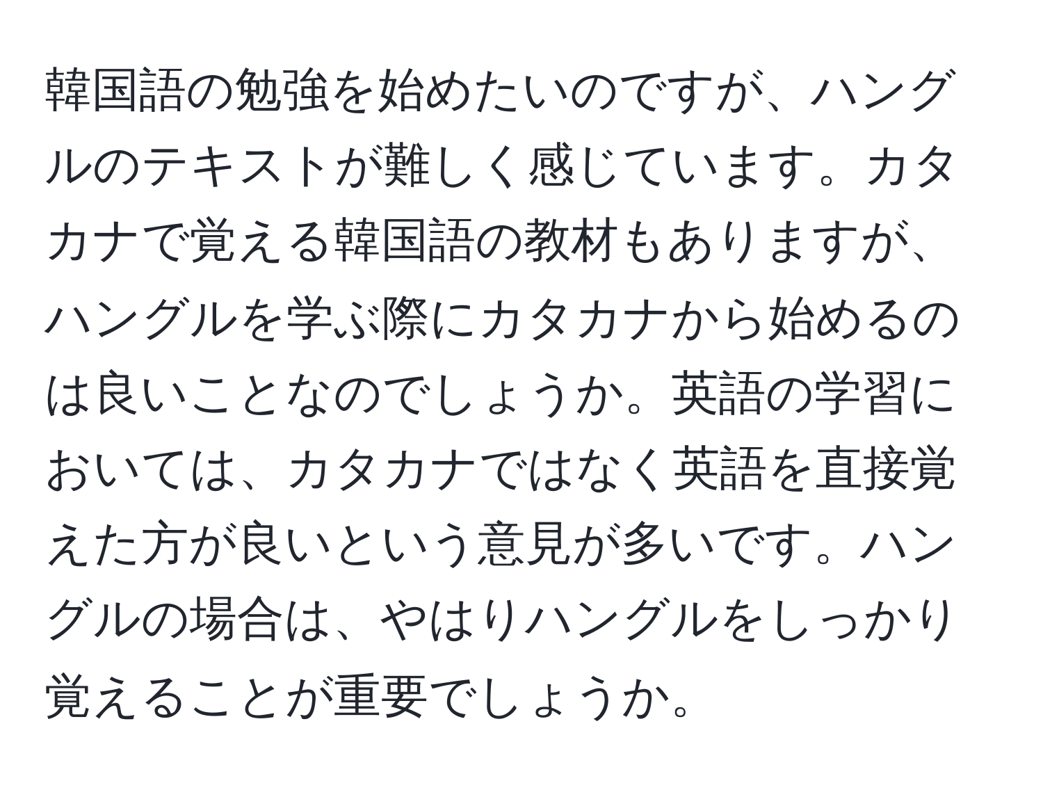 韓国語の勉強を始めたいのですが、ハングルのテキストが難しく感じています。カタカナで覚える韓国語の教材もありますが、ハングルを学ぶ際にカタカナから始めるのは良いことなのでしょうか。英語の学習においては、カタカナではなく英語を直接覚えた方が良いという意見が多いです。ハングルの場合は、やはりハングルをしっかり覚えることが重要でしょうか。