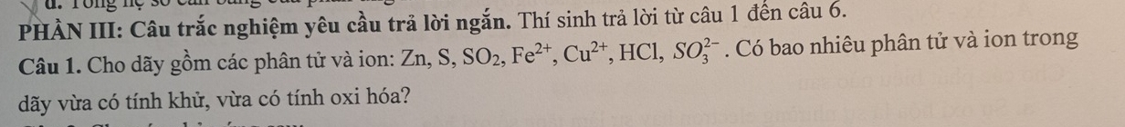 rong n 
PHÀN III: Câu trắc nghiệm yêu cầu trả lời ngắn. Thí sinh trả lời từ câu 1 đến câu 6. 
Câu 1. Cho dãy gồm các phân tử và ion: Zn, S, SO_2, Fe^(2+), Cu^(2+), HCl, SO_3^(2-). Có bao nhiêu phân tử và ion trong 
dãy vừa có tính khử, vừa có tính oxi hóa?