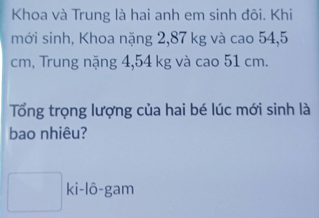 Khoa và Trung là hai anh em sinh đôi. Khi 
mới sinh, Khoa nặng 2,87 kg và cao 54,5
cm, Trung nặng 4,54 kg và cao 51 cm. 
Tổng trọng lượng của hai bé lúc mới sinh là 
bao nhiêu? 
□ ki-1hat 0-gam
□ 