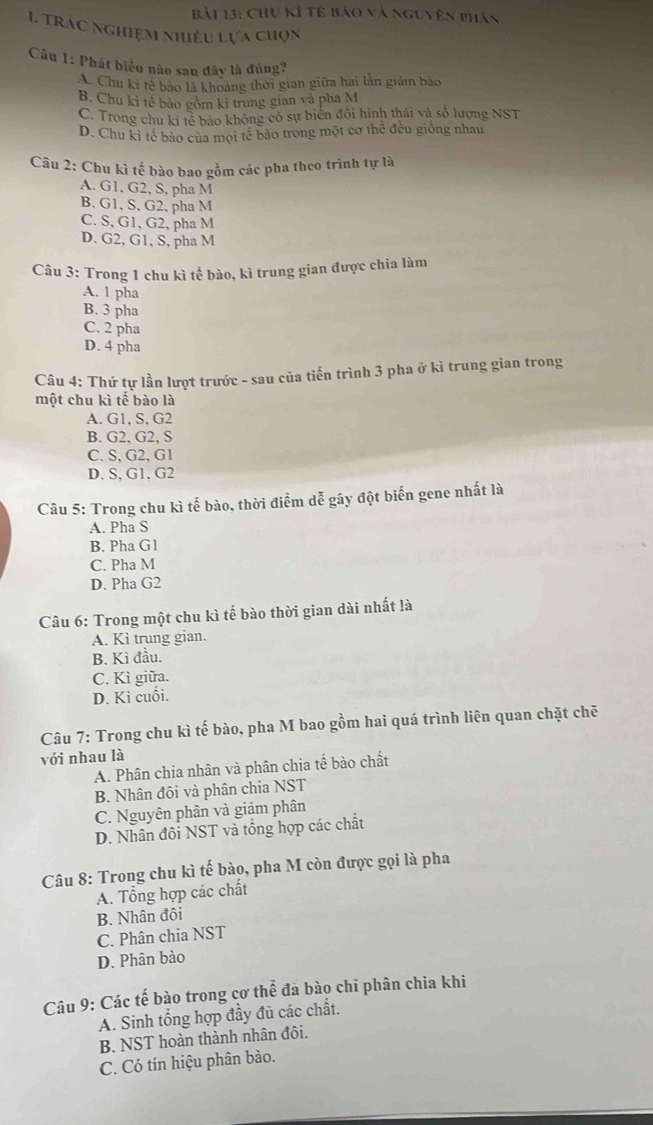 Chu kỉ tế bào và nguy ên phân
1 trác nghiệm nhiêu lựa chọn
Câu 1: Phát biểu nào sau đây là đủng?
A. Chu kì tế bảo là khoảng thời gian giữa hai lằn giảm bảo
B. Chu kì tế bảo gồm kỉ trung gian và pha M
C. Trong chu kỉ tể bào không có sự biến đổi hình thái và số lượng NST
D. Chu kỉ tế bảo của mọi tế bào trong một cơ thể đều giống nhau
Câu 2: Chu kì tế bào bao gồm các pha theo trình tự là
A. G1, G2, S, pha M
B. G1, S, G2, pha M
C. S, G1, G2, pha M
D. G2, G1, S, pha M
Câu 3: Trong 1 chu kì tế bào, kì trung gian được chia làm
A. 1 pha
B. 3 pha
C. 2 pha
D. 4 pha
Câu 4: Thứ tự lần lượt trước - sau của tiến trình 3 pha ở kì trung gian trong
một chu kì tế bào là
A. G1, S, G2
B. G2, G2, S
C. S, G2, G1
D. S, G1, G2
Câu 5: Trong chu kì tế bào, thời điểm dễ gây đột biến gene nhất là
A. Pha S
B. Pha G1
C. Pha M
D. Pha G2
Câu 6: Trong một chu kì tế bào thời gian dài nhất là
A. Kì trung gian.
B. Kì đầu.
C. Kì giữa.
D. Kì cuối.
Câu 7: Trong chu kì tế bào, pha M bao gồm hai quá trình liên quan chặt chē
với nhau là
A. Phân chia nhân và phân chia tế bào chất
B. Nhân đồi và phân chia NST
C. Nguyên phân và giảm phân
D. Nhân đôi NST và tổng hợp các chất
Câu 8: Trong chu kì tế bào, pha M còn được gọi là pha
A. Tổng hợp các chất
B. Nhân đôi
C. Phân chia NST
D. Phân bào
Câu 9: Các tế bào trong cơ thể đà bào chỉ phân chia khi
A. Sinh tổng hợp đầy đủ các chất.
B. NST hoàn thành nhân đôi.
C. Có tín hiệu phân bào.