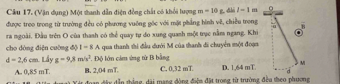 (Vận dụng) Một thanh dẫn điện đồng chất có khối lượng m=10g dài l=1m 0
được treo trong từ trường đều có phương vuông góc với mặt phẳng hình vẽ, chiều trong α B
ra ngoài. Đầu trên O của thanh có thể quay tự do xung quanh một trục nằm ngang. Khi
cho dòng điện cường độ I=8A qua thanh thì đầu dưới M của thanh di chuyển một đoạn
d=2,6cm. Lấy g=9,8m/s^2. Độ lớn cảm ứng từ B bằng
M
A. 0,85 mT. B. 2,04 mT. C. 0,32 mT. D. 1,64 mT. d
at đoạn dây dẫn thắng, dài mạng dòng điện đặt trong từ trường đều theo phương