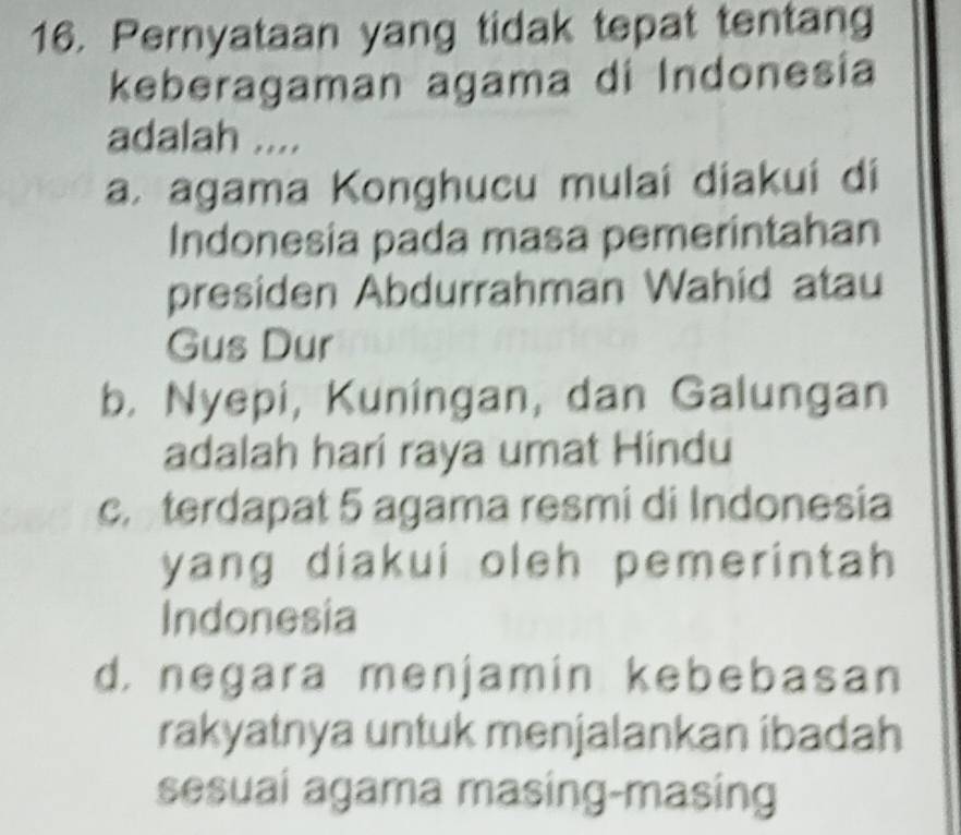 Pernyataan yang tidak tepat tentang
keberagaman agama di Indonesia
adalah ....
a. agama Konghucu mulaí diakuí di
Indonesia pada masa pemerintahan
presiden Abdurrahman Wahid atau
Gus Dur
b. Nyepi, Kuningan, dan Galungan
adalah hari raya umat Hindu
c. terdapat 5 agama resmi di Indonesia
yang diakui oleh pemerintah 
Indonesia
d. negara menjamin kebebasan
rakyatnya untuk menjalankan ibadah
sesuai agama masing-masing