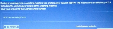 During a washing cycle, a washing machine has a total power input of 4584W. The machine has an efficiency of 0,4. 
Calculate the useful power output of the washing machine. 
Give your answer to the nearest whole number. 
Add any workings here 
Y Get a hin Useful power output =