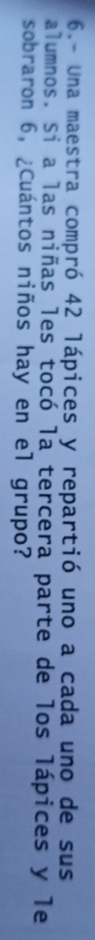 6.- Una maestra compró 42 lápices y repartió uno a cada uno de sus 
alumnos. Si a las niñas les tocó la tercera parte de los lápices y le 
sobraron 6, ¿Cuántos niños hay en el grupo?