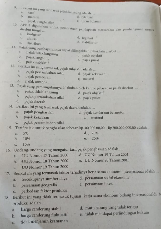 Berikut ini yang termasuk pajak langsung adalah ....
a. tarif
b. materai d. retribusi
c. pajak penghasilan e. iuran bulanan
10. APBN digunakan untuk pemerataan pendapatan masyarakat dan pembangunan negara
disebut fungsi ....
a. budgeter d. regulasi
b. alokasi
c. distribusi e. stabilitator
11. Pajak yang pembayarannya dapat dilimpahkan pihak lain disebut ....
a. pajak tidak langsung d. pajak objektif
b. pajak langsung
c. pajak subjektif e. pajak pusat
12. Berikut ini yang termasuk pajak subjektif adalah ....
a. pajak pertambahan nilai d. pajak kekayaan
b. pajak perseoran e. materai
c. pajak tontonan
13. Pajak yang pemungutannya dilakukan oleh kantor pelayanan pajak disebut ....
a. pajak tidak langsung d. pajak objektif
b. pajak pertambahan nilai e. pajak pusat
c. pajak daerah
14. Berikut ini yang termasuk pajak daerah adalah ....
a. pajak penghasilan d. pajak kendaraan bermotor
b.  pajak kekayaan e. materai
c. pajak pertambahan nilai
15. - Tarif pajak untuk penghasilan sebesar Rp100.000.00,00 - Rp200.000.000,00 adalah....
a. 5% d.  20%
b. 10% e. 25%
c. 15%
16. Undang-undang yang mengatur tarif pajak penghasilan adalah ....
a. UU Nomor 17 Tahun 2000 d. UU Nomor 19 Tahun 2001
b. UU Nomor 18 Tahun 2000 e. UU Nomor 20 Tahun 2001
c. UU Nomor 19 Tahun 2000
17. Berikut ini yang termasuk faktor terjadinya kerja sama ekonomi internasional adalah ....
a. tercukupinya sumber daya d. persamaan sosial ekonomi
b. persamaan geografis e. persamaan iptek
c. perbedaan faktor produksi
18. Berikut ini yang tidak termasuk tujuan kerja sama ekonomi bidang internasionaldi b
produksi adalah ....
a. harga cenderung stabil d. mutu barang yang tidak terjaga
b. harga cenderung fluktuatif e. tidak mendapat perlindungan hukum
c. tidak menjamin keamanan