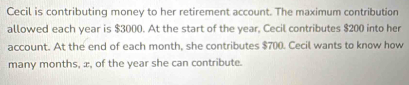 Cecil is contributing money to her retirement account. The maximum contribution 
allowed each year is $3000. At the start of the year, Cecil contributes $200 into her 
account. At the end of each month, she contributes $700. Cecil wants to know how 
many months, x, of the year she can contribute.