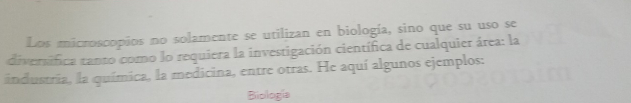 Los microscopios no solamente se utilizan en biología, sino que su uso se 
diversifica tanto como lo requiera la investigación científica de cualquier área: la 
industria, la química, la medicina, entre otras. He aquí algunos ejemplos: 
Biología